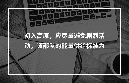 初入高原，应尽量避免剧烈活动，该部队的能量供给标准为