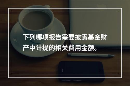 下列哪项报告需要披露基金财产中计提的相关费用金额。