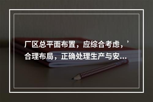 厂区总平面布置，应综合考虑，’合理布局，正确处理生产与安全、