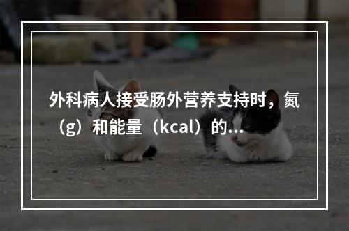 外科病人接受肠外营养支持时，氮（g）和能量（kcal）的适宜