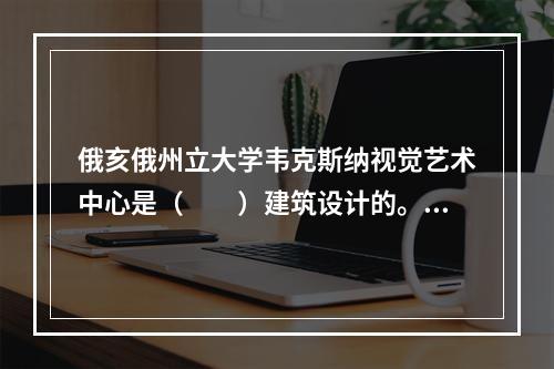 俄亥俄州立大学韦克斯纳视觉艺术中心是（　　）建筑设计的。它