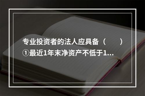 专业投资者的法人应具备（　　）①最近1年末净资产不低于100