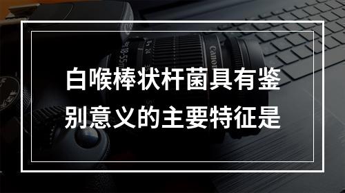 白喉棒状杆菌具有鉴别意义的主要特征是