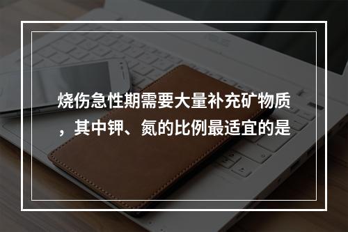 烧伤急性期需要大量补充矿物质，其中钾、氮的比例最适宜的是