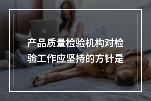 产品质量检验机构对检验工作应坚持的方针是