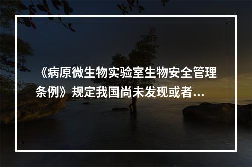 《病原微生物实验室生物安全管理条例》规定我国尚未发现或者已经