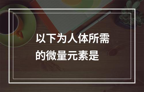 以下为人体所需的微量元素是