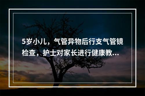 5岁小儿，气管异物后行支气管镜检查，护士对家长进行健康教育，