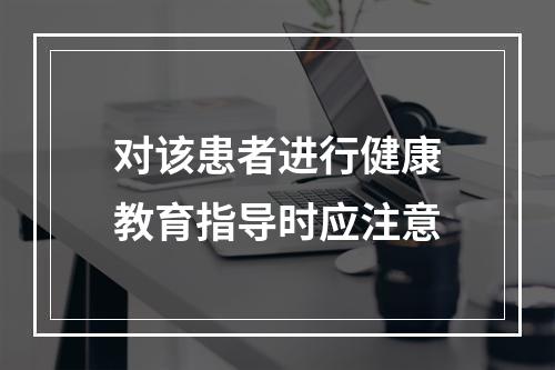 对该患者进行健康教育指导时应注意