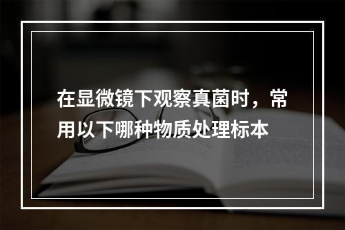 在显微镜下观察真菌时，常用以下哪种物质处理标本