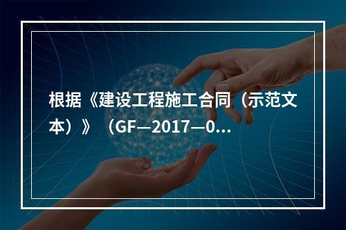 根据《建设工程施工合同（示范文本）》（GF—2017—020