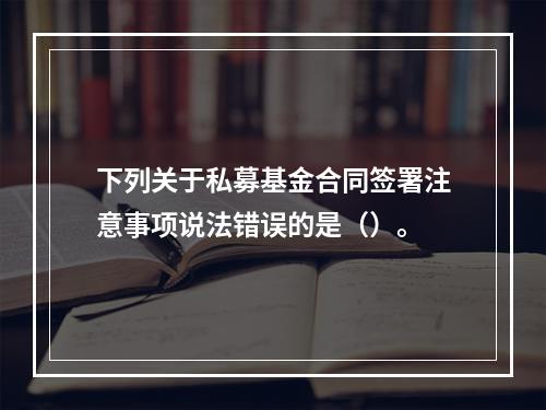 下列关于私募基金合同签署注意事项说法错误的是（）。