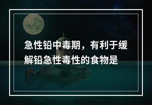 急性铅中毒期，有利于缓解铅急性毒性的食物是