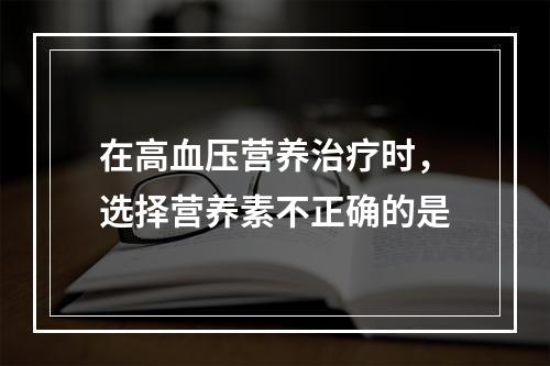 在高血压营养治疗时，选择营养素不正确的是