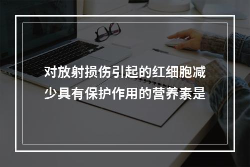 对放射损伤引起的红细胞减少具有保护作用的营养素是