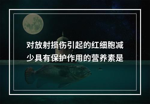 对放射损伤引起的红细胞减少具有保护作用的营养素是