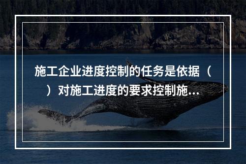 施工企业进度控制的任务是依据（　）对施工进度的要求控制施工进