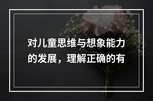 对儿童思维与想象能力的发展，理解正确的有