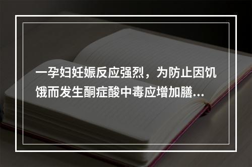 一孕妇妊娠反应强烈，为防止因饥饿而发生酮症酸中毒应增加膳食中