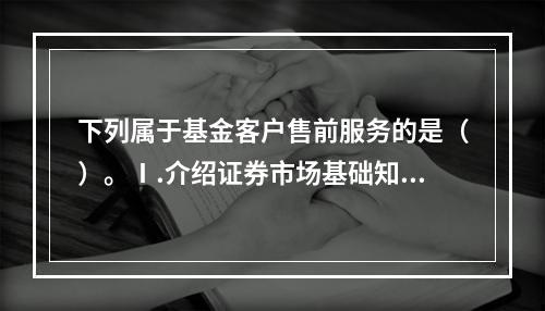 下列属于基金客户售前服务的是（）。Ⅰ.介绍证券市场基础知识Ⅱ