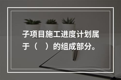 子项目施工进度计划属于（　）的组成部分。