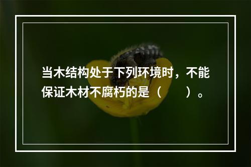 当木结构处于下列环境时，不能保证木材不腐朽的是（　　）。