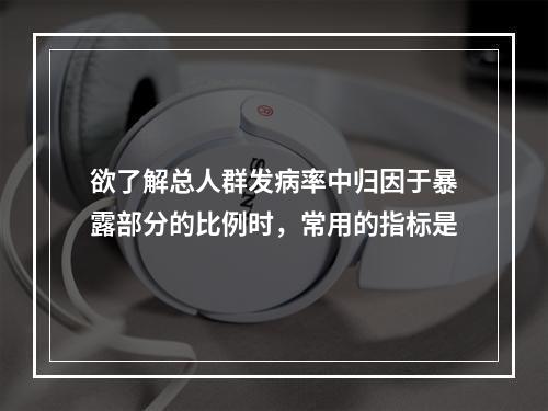 欲了解总人群发病率中归因于暴露部分的比例时，常用的指标是