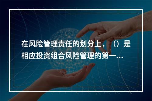 在风险管理责任的划分上，（）是相应投资组合风险管理的第一责任