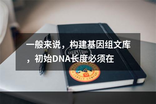 一般来说，构建基因组文库，初始DNA长度必须在