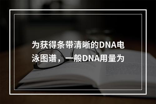 为获得条带清晰的DNA电泳图谱，一般DNA用量为