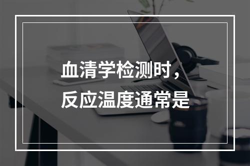 血清学检测时，反应温度通常是