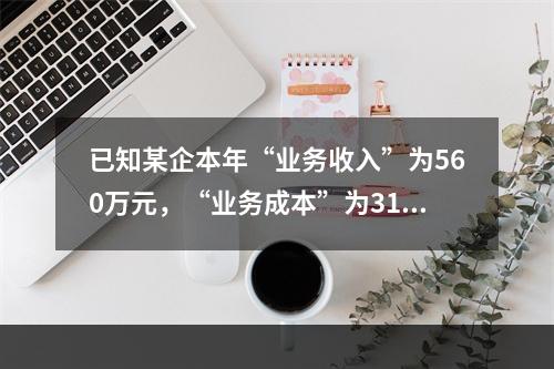 已知某企本年“业务收入”为560万元，“业务成本”为310万