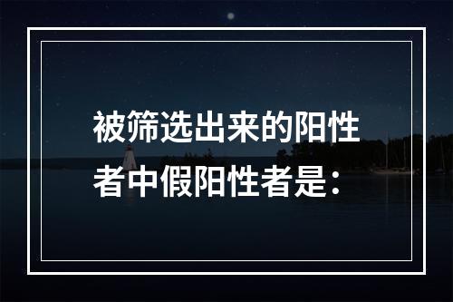 被筛选出来的阳性者中假阳性者是：