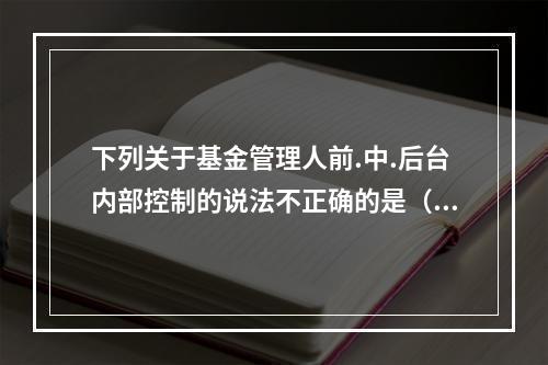 下列关于基金管理人前.中.后台内部控制的说法不正确的是（）。