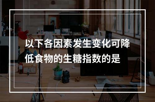 以下各因素发生变化可降低食物的生糖指数的是