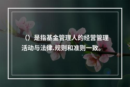 （）是指基金管理人的经营管理活动与法律.规则和准则一致。