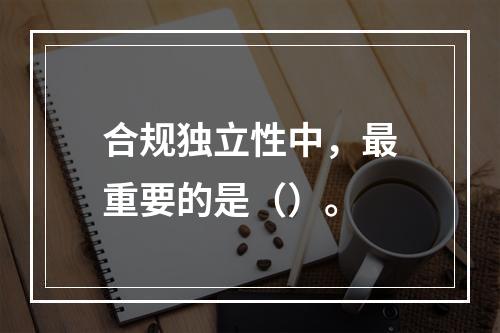 合规独立性中，最重要的是（）。