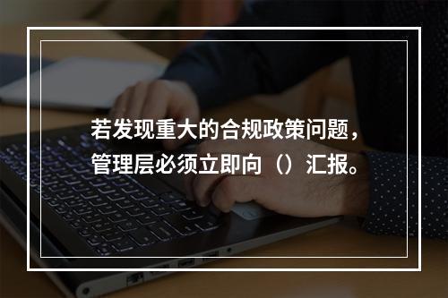 若发现重大的合规政策问题，管理层必须立即向（）汇报。