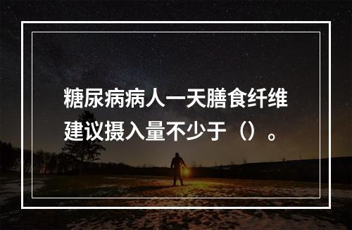 糖尿病病人一天膳食纤维建议摄入量不少于（）。