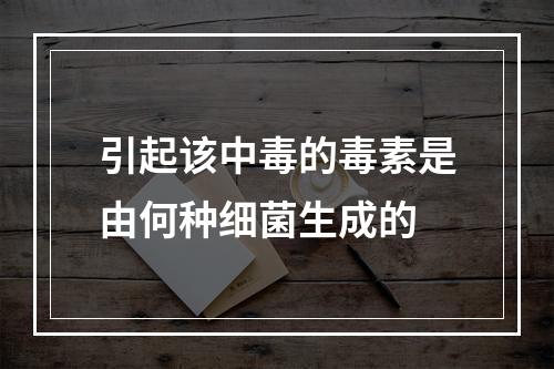 引起该中毒的毒素是由何种细菌生成的