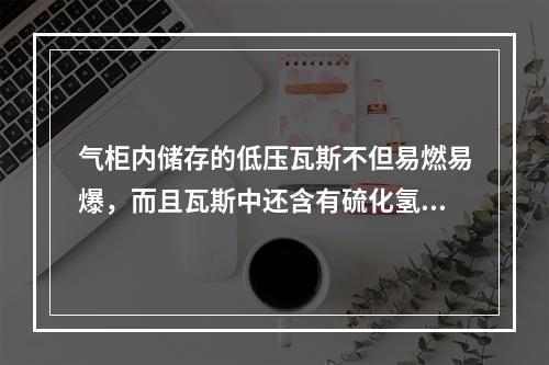 气柜内储存的低压瓦斯不但易燃易爆，而且瓦斯中还含有硫化氢，企