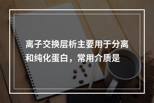 离子交换层析主要用于分离和纯化蛋白，常用介质是