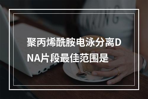 聚丙烯酰胺电泳分离DNA片段最佳范围是