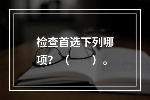 检查首选下列哪项？（　　）。