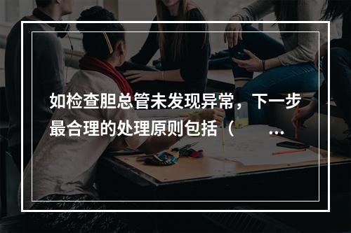 如检查胆总管未发现异常，下一步最合理的处理原则包括（　　）。