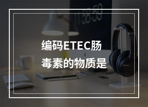 编码ETEC肠毒素的物质是