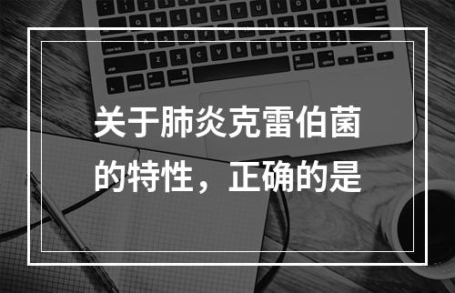 关于肺炎克雷伯菌的特性，正确的是