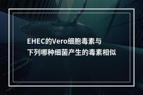 EHEC的Vero细胞毒素与下列哪种细菌产生的毒素相似