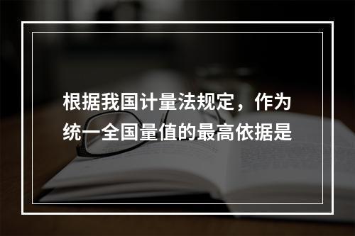 根据我国计量法规定，作为统一全国量值的最高依据是