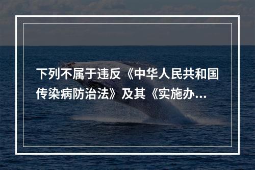 下列不属于违反《中华人民共和国传染病防治法》及其《实施办法》